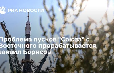 Проблема пусков "Союза" с Восточного прорабатывается, заявил Борисов