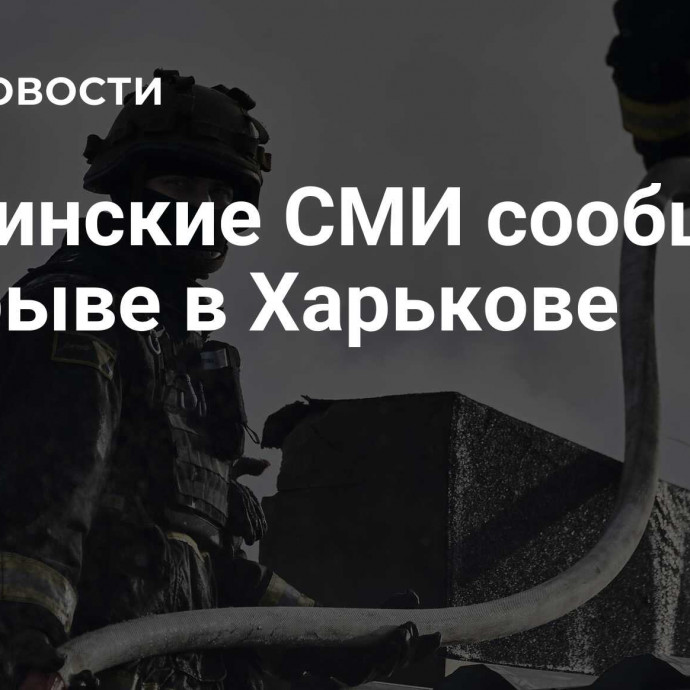 Украинские СМИ сообщили о взрыве в Харькове