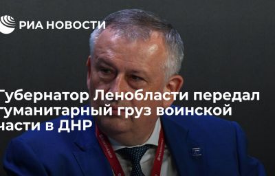 Губернатор Ленобласти передал гуманитарный груз воинской части в ДНР