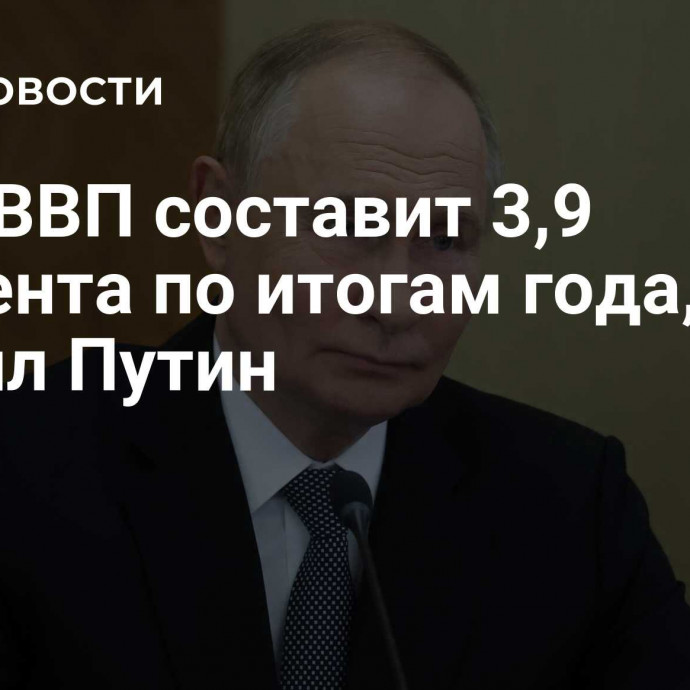 Рост ВВП составит 3,9 процента по итогам года, заявил Путин