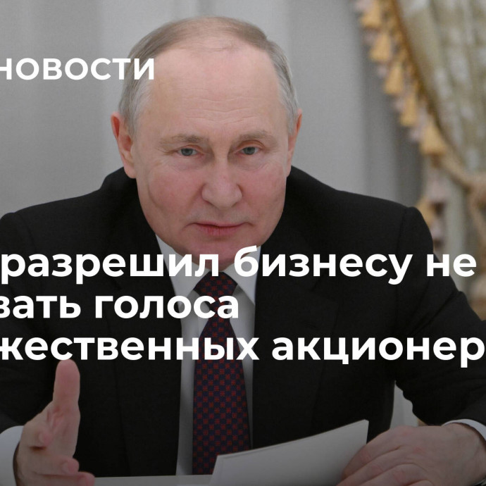 Путин разрешил бизнесу не учитывать голоса недружественных акционеров