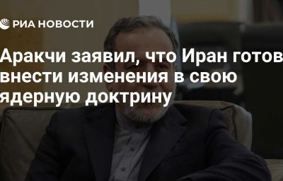 Аракчи заявил, что Иран готов внести изменения в свою ядерную доктрину