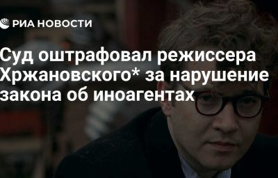 Суд оштрафовал режиссера Хржановского* за нарушение закона об иноагентах