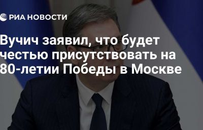 Вучич заявил, что будет честью присутствовать на 80-летии Победы в Москве