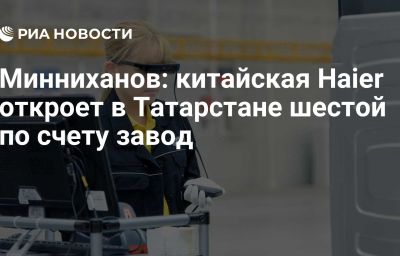 Минниханов: китайская Haier откроет в Татарстане шестой по счету завод