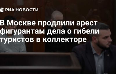 В Москве продлили арест фигурантам дела о гибели туристов в коллекторе