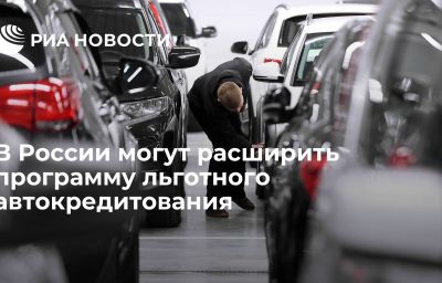 В России могут расширить программу льготного автокредитования