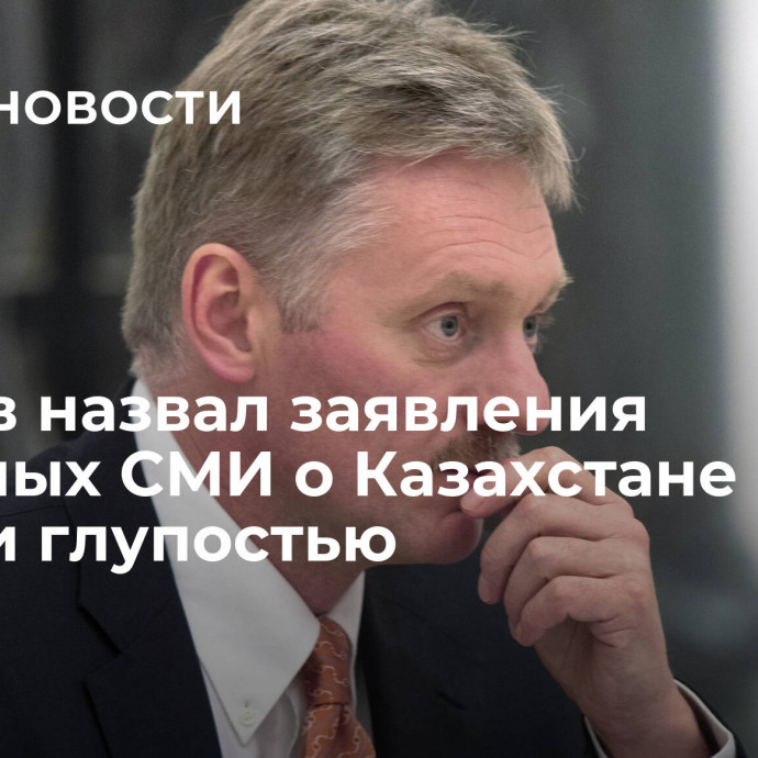 Песков назвал заявления западных СМИ о Казахстане и России глупостью