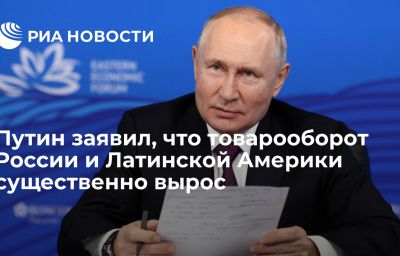 Путин заявил, что товарооборот России и Латинской Америки существенно вырос