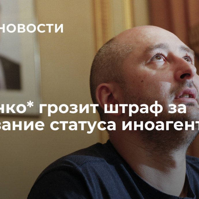 Бабченко* грозит штраф за неуказание статуса иноагента