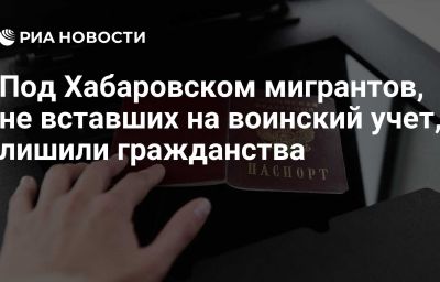 Под Хабаровском мигрантов, не вставших на воинский учет, лишили гражданства