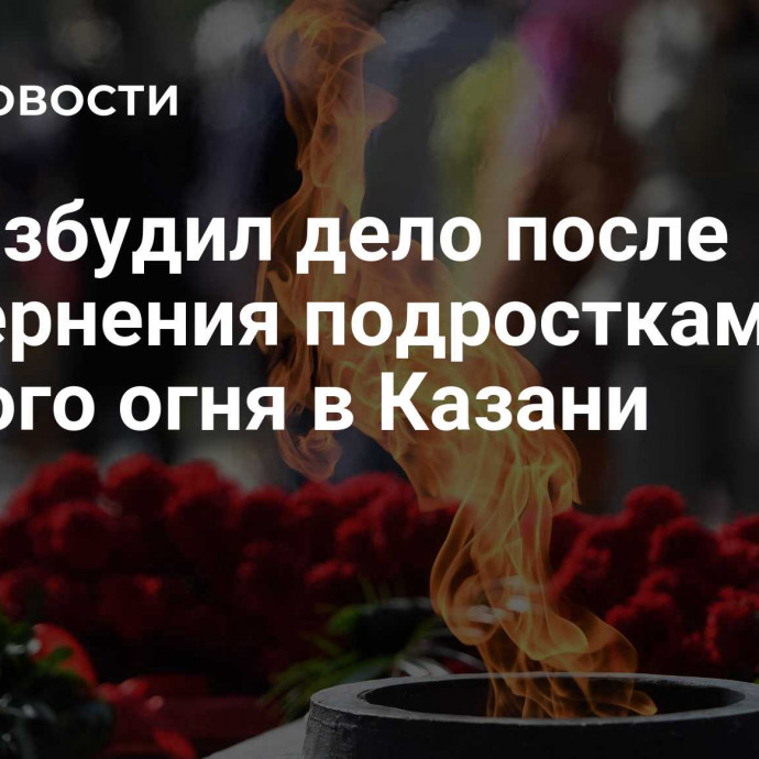 СК возбудил дело после осквернения подростками Вечного огня в Казани