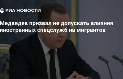 Медведев призвал не допускать влияния иностранных спецслужб на мигрантов