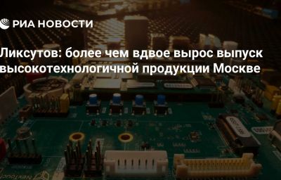 Ликсутов: более чем вдвое вырос выпуск высокотехнологичной продукции Москве