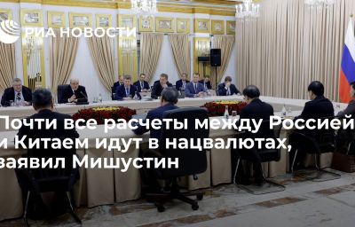 Почти все расчеты между Россией и Китаем идут в нацвалютах, заявил Мишустин