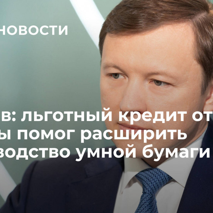 Ефимов: льготный кредит от Москвы помог расширить производство умной бумаги