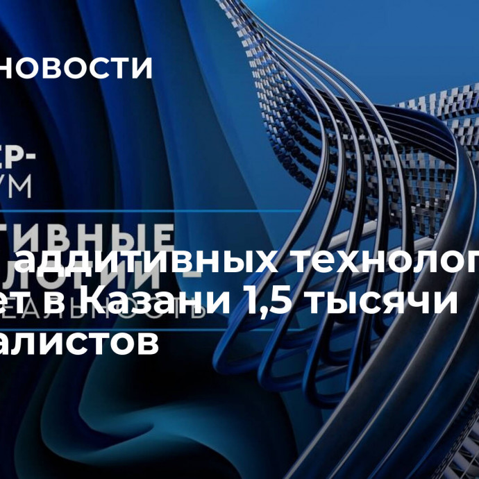 Форум аддитивных технологий соберет в Казани 1,5 тысячи специалистов