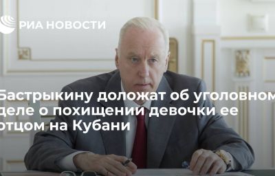 Бастрыкину доложат об уголовном деле о похищении девочки ее отцом на Кубани