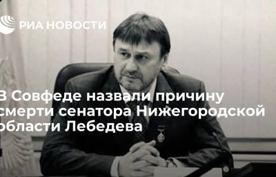 В Совфеде назвали причину смерти сенатора Нижегородской области Лебедева