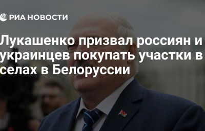 Лукашенко призвал россиян и украинцев покупать участки в селах в Белоруссии