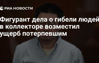 Фигурант дела о гибели людей в коллекторе возместил ущерб потерпевшим