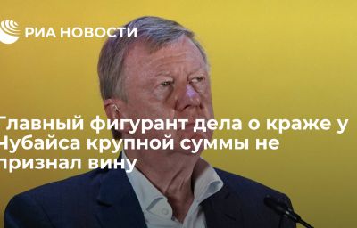 Главный фигурант дела о краже у Чубайса крупной суммы не признал вину