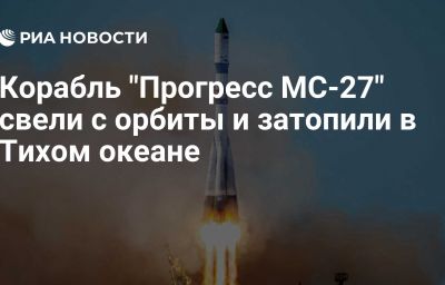 Корабль "Прогресс МС-27" свели с орбиты и затопили в Тихом океане