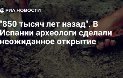 "850 тысяч лет назад". В Испании археологи сделали неожиданное открытие