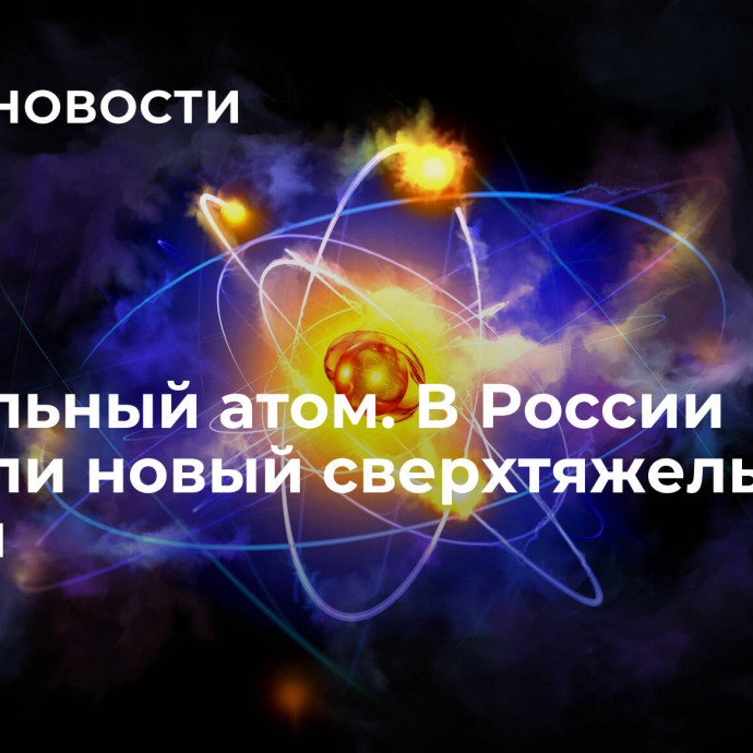 Уникальный атом. В России открыли новый сверхтяжелый изотоп