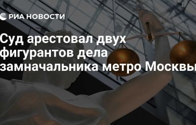 Суд арестовал двух фигурантов дела замначальника метро Москвы