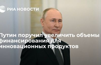 Путин поручил увеличить объемы  финансирования для инновационных продуктов