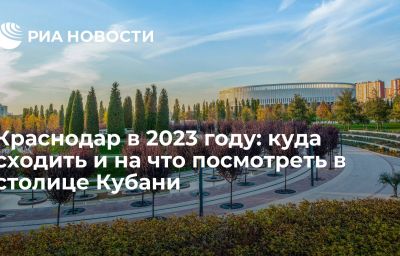 Краснодар в 2023 году: куда сходить и на что посмотреть в столице Кубани