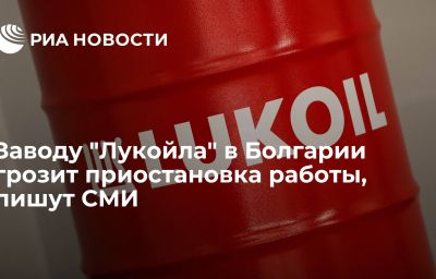 Заводу "Лукойла" в Болгарии грозит приостановка работы, пишут СМИ