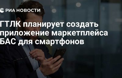 ГТЛК планирует создать приложение маркетплейса БАС для смартфонов