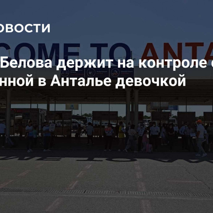 Львова-Белова держит на контроле ситуацию с брошенной в Анталье девочкой