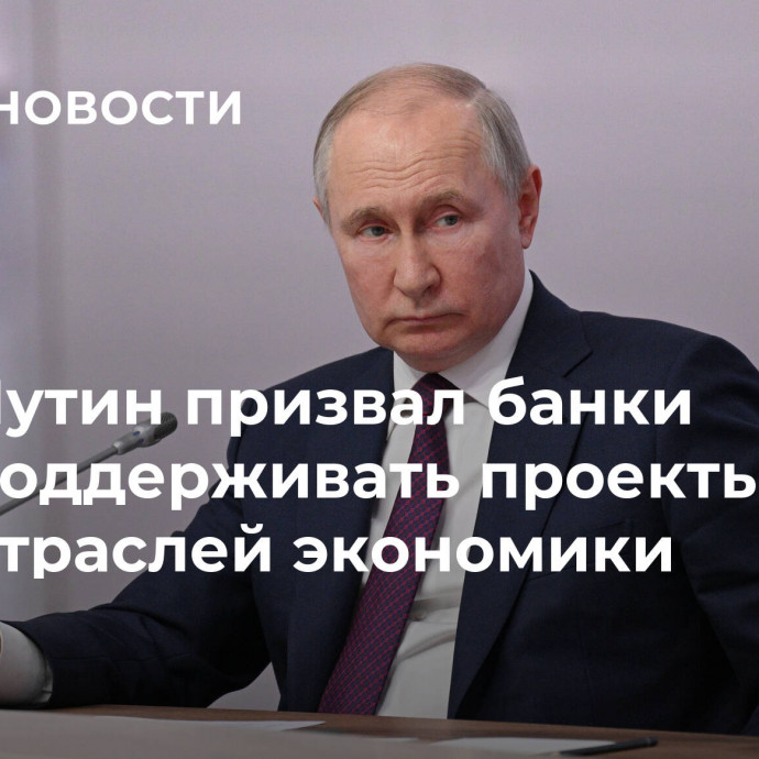 Путин призвал банки поддерживать проекты отраслей экономики