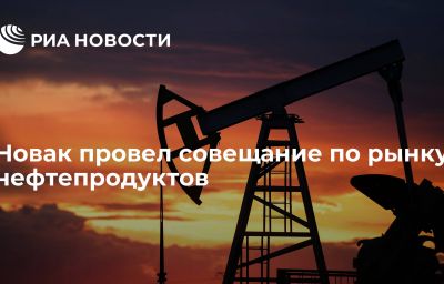 Новак провел совещание по рынку нефтепродуктов