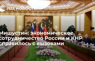 Мишустин: экономическое сотрудничество России и КНР справилось с вызовами