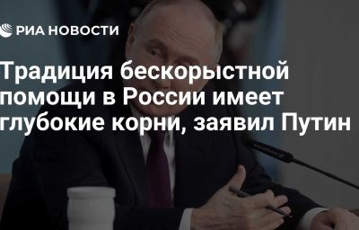 Традиция бескорыстной помощи в России имеет глубокие корни, заявил Путин