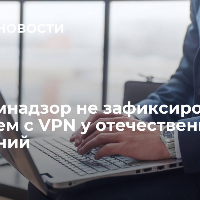 Роскомнадзор не зафиксировал проблем с VPN у отечественных компаний