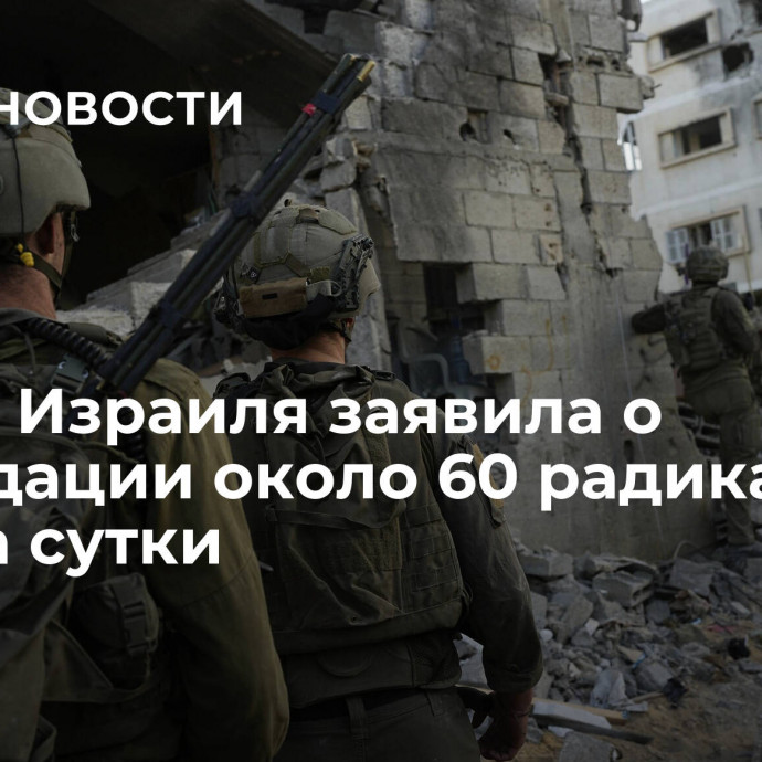 Армия Израиля заявила о ликвидации около 60 радикалов в Газе за сутки