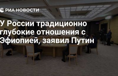 У России традиционно глубокие отношения с Эфиопией, заявил Путин