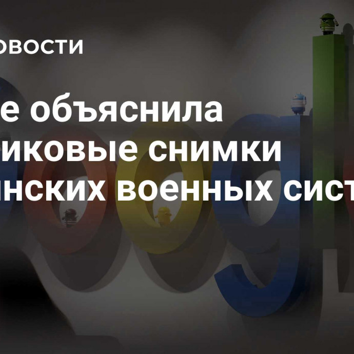 Google объяснила спутниковые снимки украинских военных систем