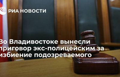 Во Владивостоке вынесли приговор экс-полицейским за избиение подозреваемого