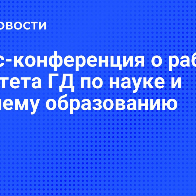 Пресс-конференция о работе Комитета ГД по науке и высшему образованию