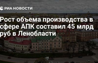 Рост объема производства в сфере АПК составил 45 млрд руб в Ленобласти