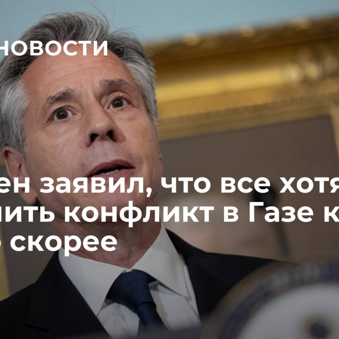 Блинкен заявил, что все хотят закончить конфликт в Газе как можно скорее