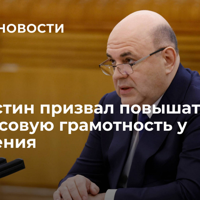 Мишустин призвал повышать финансовую грамотность у населения