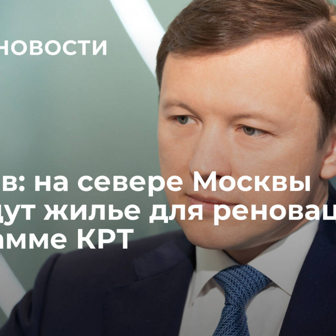 Ефимов: на севере Москвы возведут жилье для реновации по программе КРТ