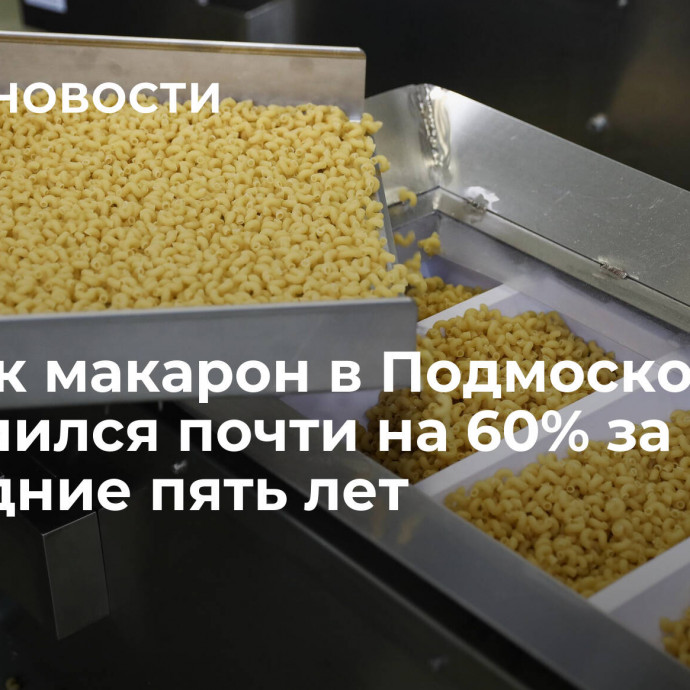 Выпуск макарон в Подмосковье увеличился почти на 60% за последние пять лет